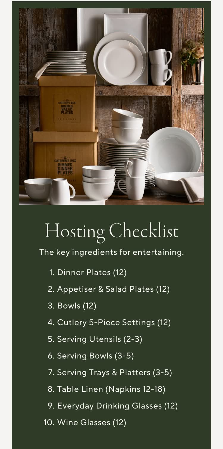 Hosting Checklist. The key ingredients for entertaining. 1. Dinner Plates (12) 2. Appetizer & Salad Plates (12) 3. Bowls (12) 4. Flatware 5-Piece Settings (12) 5. Serving Utensils (2-3) 6. Serving Bowls (3-5) 7. Serving Trays & Platters (3-5) 8. Table Linens (Napkins 12-18) 9. Everyday Drinking Glasses (12) 10. Wine Glasses (12)